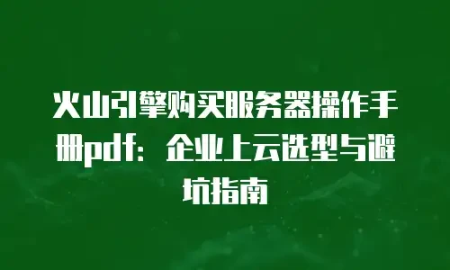 火山引擎购买服务器操作手册pdf：企业上云选型与避坑指南