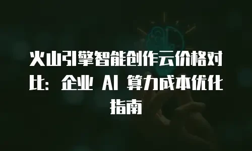 火山引擎智能创作云价格对比：企业 AI 算力成本优化指南