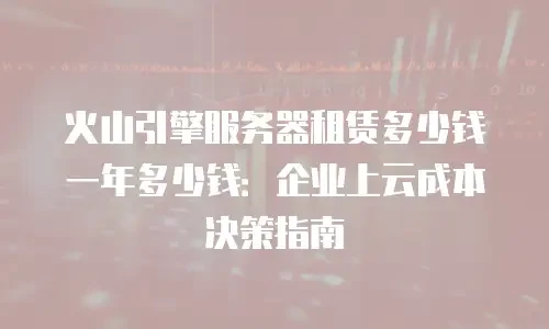 火山引擎服务器租赁多少钱一年多少钱：企业上云成本决策指南
