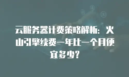 云服务器计费策略解析：火山引擎续费一年比一个月便宜多少？