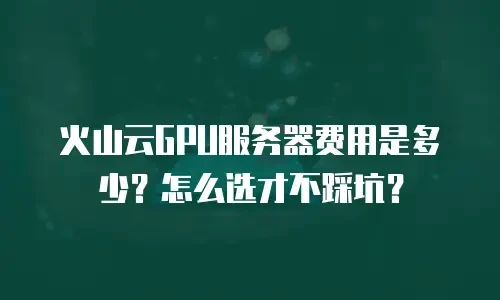 火山云GPU服务器费用是多少？怎么选才不踩坑？
