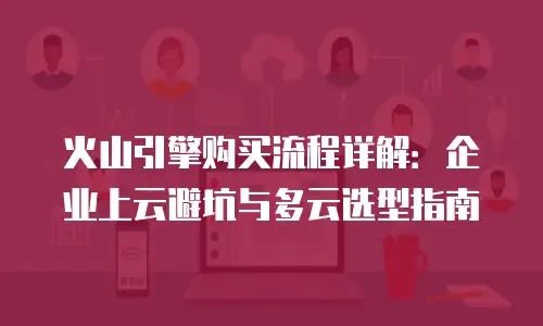 火山引擎购买流程详解：企业上云避坑与多云选型指南