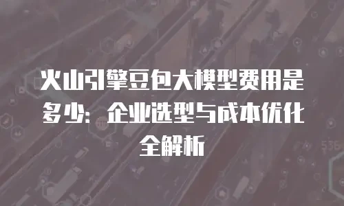 火山引擎豆包大模型费用是多少：企业选型与成本优化全解析