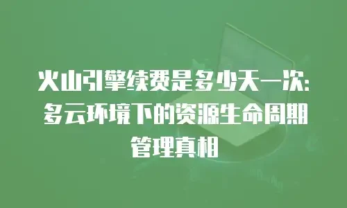 火山引擎续费是多少天一次：多云环境下的资源生命周期管理真相
