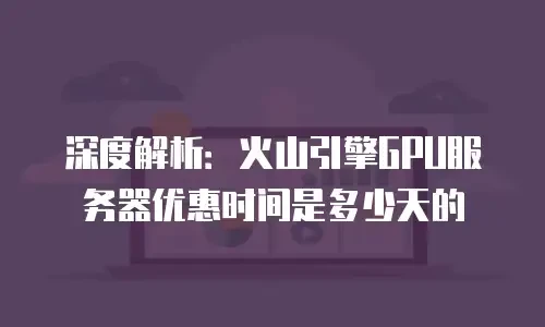 深度解析：火山引擎GPU服务器优惠时间是多少天的