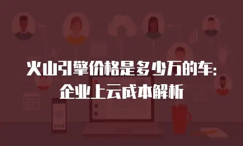 火山引擎价格是多少万的车：企业上云成本解析