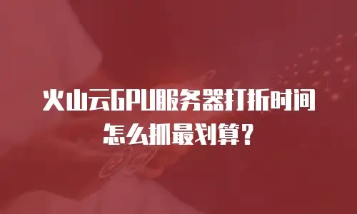 火山云GPU服务器打折时间怎么抓最划算？