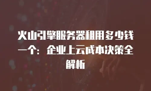 火山引擎服务器租用多少钱一个：企业上云成本决策全解析