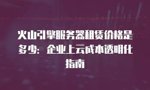 火山引擎服务器租赁价格是多少：企业上云成本透明化指南