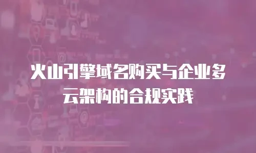 火山引擎域名购买与企业多云架构的合规实践