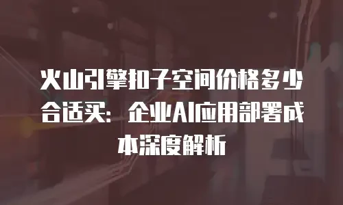 火山引擎扣子空间价格多少合适买：企业AI应用部署成本深度解析