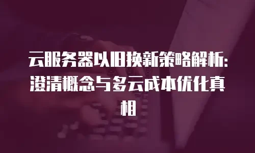 云服务器以旧换新策略解析：澄清概念与多云成本优化真相