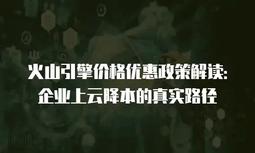 火山引擎价格优惠政策解读：企业上云降本的真实路径