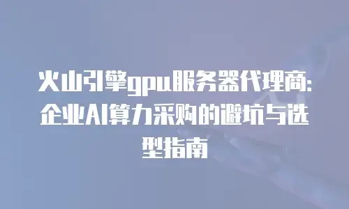 火山引擎gpu服务器代理商：企业AI算力采购的避坑与选型指南