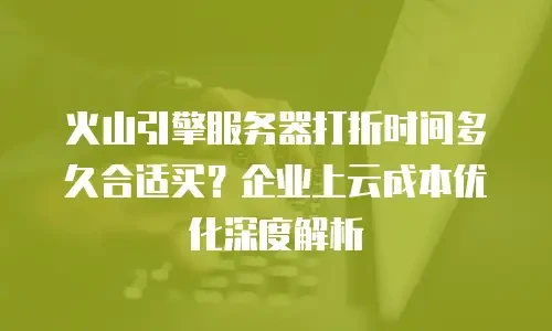 火山引擎服务器打折时间多久合适买？企业上云成本优化深度解析