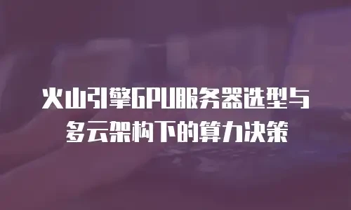 火山引擎GPU服务器选型与多云架构下的算力决策