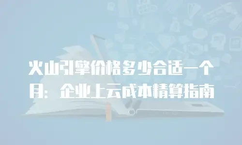 火山引擎价格多少合适一个月：企业上云成本精算指南