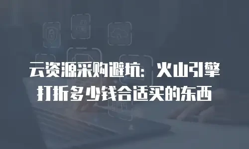 云资源采购避坑：火山引擎打折多少钱合适买的东西