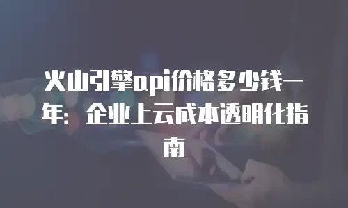 火山引擎api价格多少钱一年：企业上云成本透明化指南