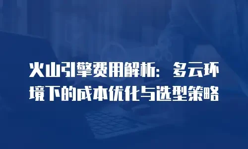 火山引擎费用解析：多云环境下的成本优化与选型策略
