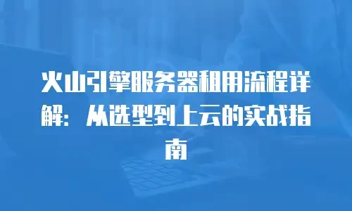 火山引擎服务器租用流程详解：从选型到上云的实战指南
