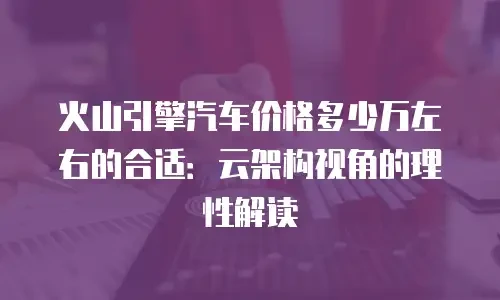 火山引擎汽车价格多少万左右的合适：云架构视角的理性解读