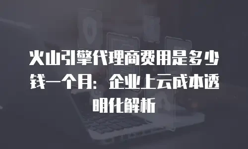 火山引擎代理商费用是多少钱一个月：企业上云成本透明化解析