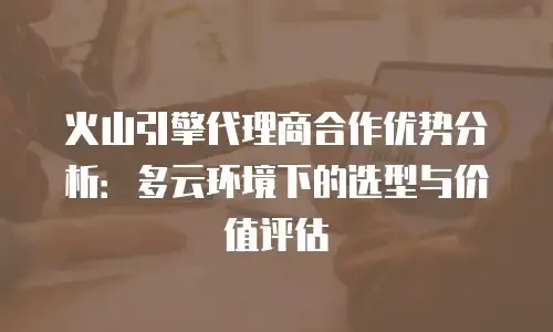 火山引擎代理商合作优势分析：多云环境下的选型与价值评估
