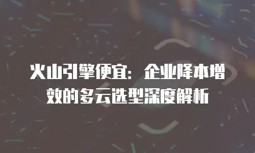 火山引擎便宜：企业降本增效的多云选型深度解析