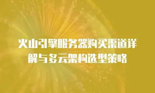 火山引擎服务器购买渠道详解与多云架构选型策略