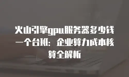 火山引擎gpu服务器多少钱一个台班：企业算力成本核算全解析