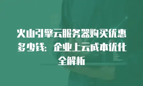 火山引擎云服务器购买优惠多少钱：企业上云成本优化全解析