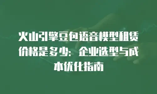 火山引擎豆包语音模型租赁价格是多少：企业选型与成本优化指南