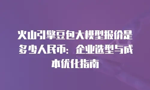 火山引擎豆包大模型报价是多少人民币：企业选型与成本优化指南