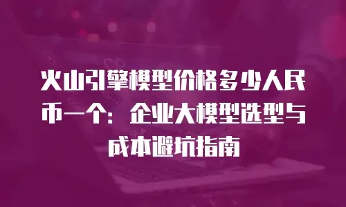 火山引擎模型价格多少人民币一个：企业大模型选型与成本避坑指南