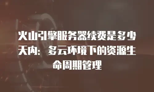 火山引擎服务器续费是多少天内：多云环境下的资源生命周期管理