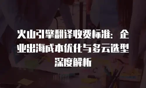 火山引擎翻译收费标准：企业出海成本优化与多云选型深度解析