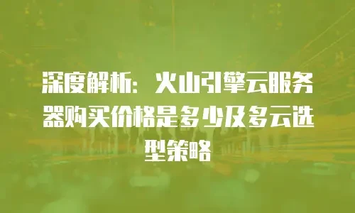 深度解析：火山引擎云服务器购买价格是多少及多云选型策略