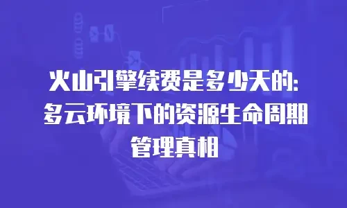 火山引擎续费是多少天的：多云环境下的资源生命周期管理真相
