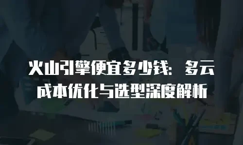 火山引擎便宜多少钱：多云成本优化与选型深度解析
