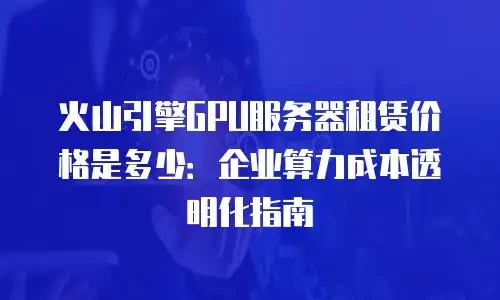 火山引擎GPU服务器租赁价格是多少：企业算力成本透明化指南
