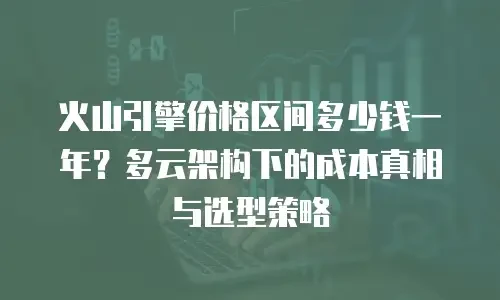 火山引擎价格区间多少钱一年？多云架构下的成本真相与选型策略