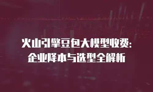 火山引擎豆包大模型收费：企业降本与选型全解析