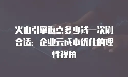 火山引擎返点多少钱一次刷合适：企业云成本优化的理性视角
