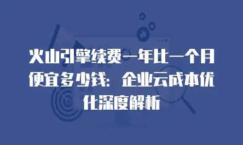 火山引擎续费一年比一个月便宜多少钱：企业云成本优化深度解析