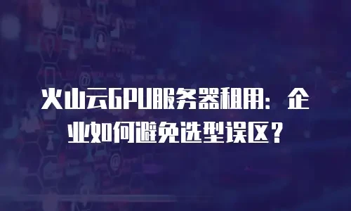 火山云GPU服务器租用：企业如何避免选型误区？