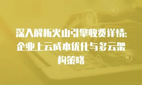 深入解析火山引擎收费详情：企业上云成本优化与多云架构策略