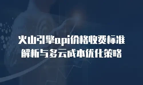 火山引擎api价格收费标准解析与多云成本优化策略