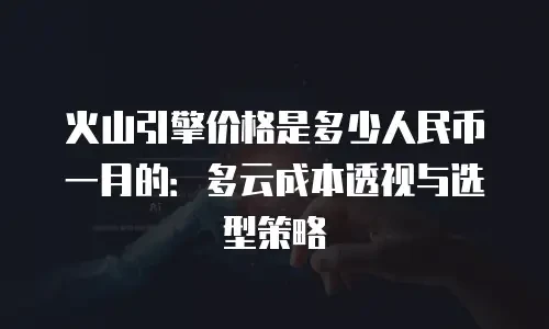火山引擎价格是多少人民币一月的：多云成本透视与选型策略