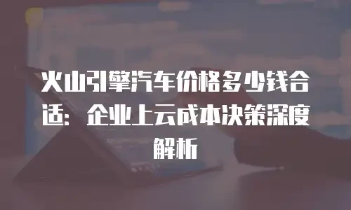 火山引擎汽车价格多少钱合适：企业上云成本决策深度解析